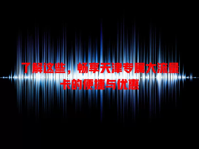 了解这些，畅享天津专属大流量卡的便捷与优惠