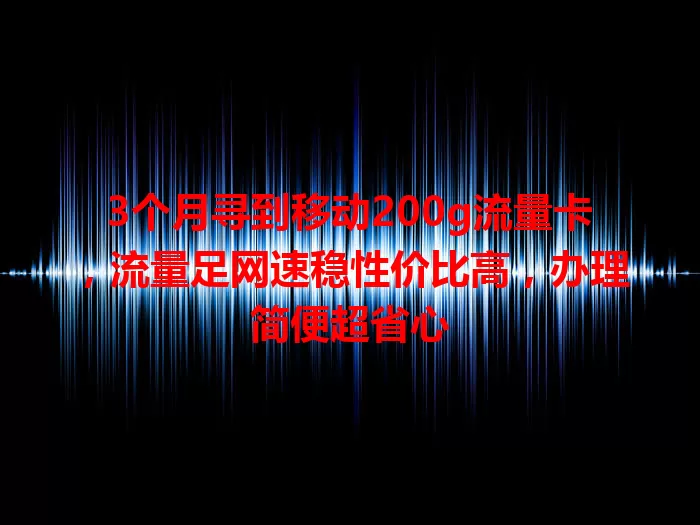 3个月寻到移动200g流量卡，流量足网速稳性价比高，办理简便超省心
