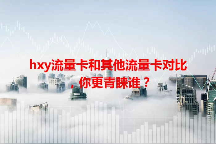 hxy流量卡和其他流量卡对比，你更青睐谁？