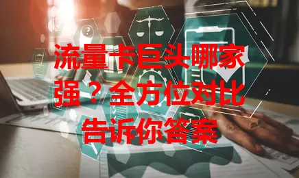 流量卡巨头哪家强？全方位对比告诉你答案