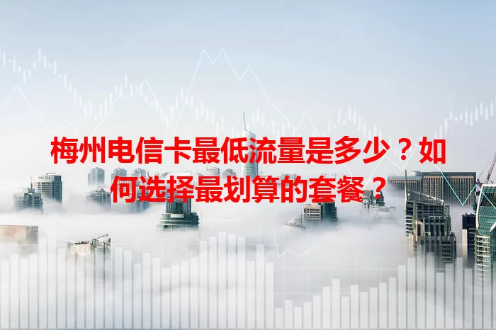 梅州电信卡最低流量是多少？如何选择最划算的套餐？