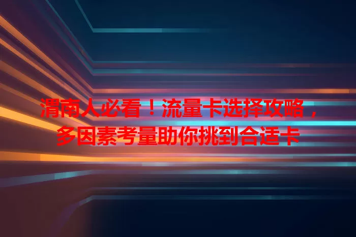 渭南人必看！流量卡选择攻略，多因素考量助你挑到合适卡