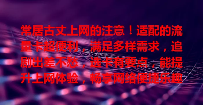 常居古丈上网的注意！适配的流量卡超便利，满足多样需求，追剧出差不愁，选卡有要点，能提升上网体验，畅享网络便捷乐趣