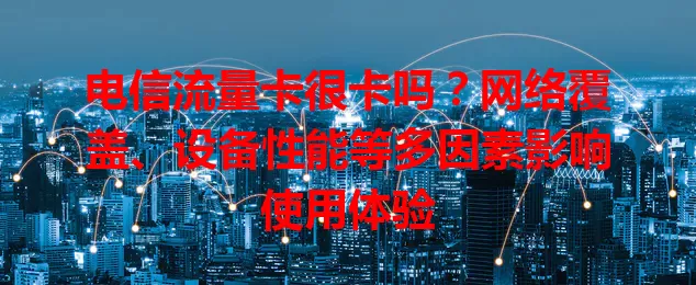 电信流量卡很卡吗？网络覆盖、设备性能等多因素影响使用体验