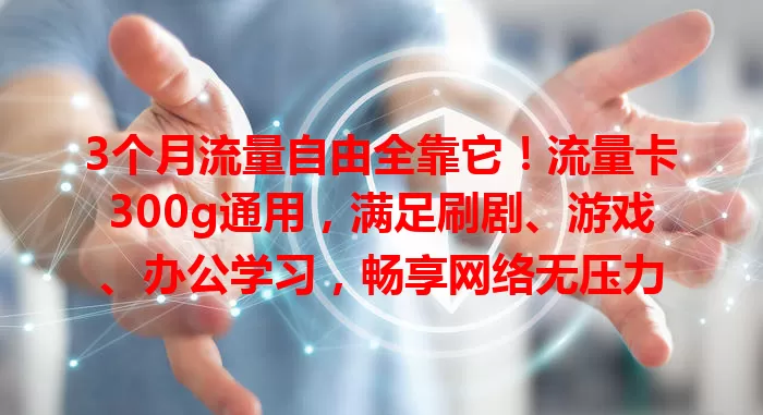 3个月流量自由全靠它！流量卡300g通用，满足刷剧、游戏、办公学习，畅享网络无压力
