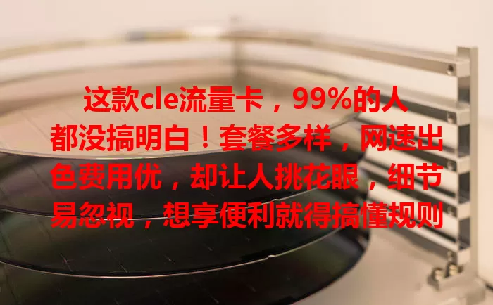 这款cle流量卡，99%的人都没搞明白！套餐多样，网速出色费用优，却让人挑花眼，细节易忽视，想享便利就得搞懂规则优势