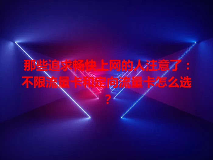 那些追求畅快上网的人注意了：不限流量卡和定向流量卡怎么选？