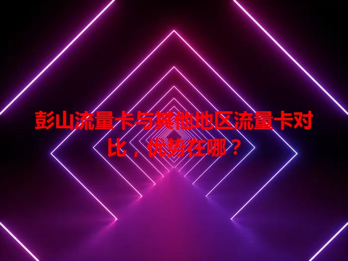 彭山流量卡与其他地区流量卡对比，优势在哪？