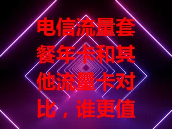 电信流量套餐年卡和其他流量卡对比，谁更值得选？