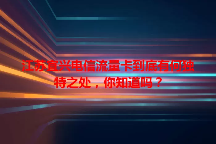 江苏宜兴电信流量卡到底有何独特之处，你知道吗？