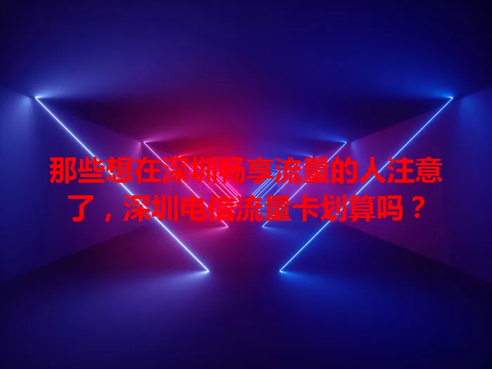 那些想在深圳畅享流量的人注意了，深圳电信流量卡划算吗？