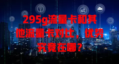 295g流量卡和其他流量卡对比，优势究竟在哪？