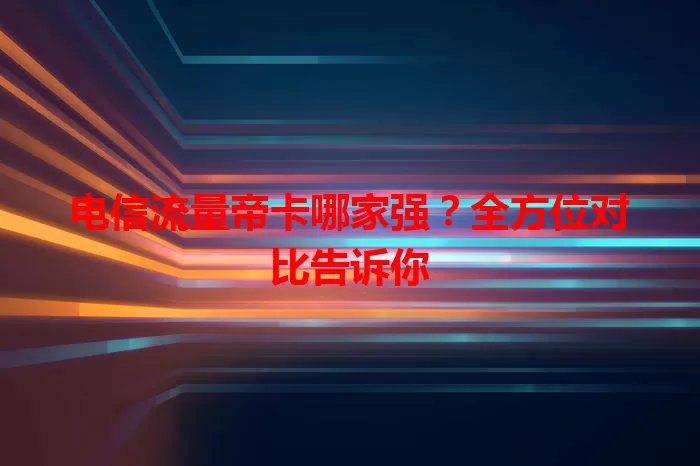 电信流量帝卡哪家强？全方位对比告诉你