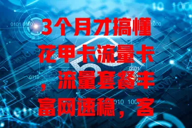 3个月才搞懂花甲卡流量卡，流量套餐丰富网速稳，客服贴心费用透明！