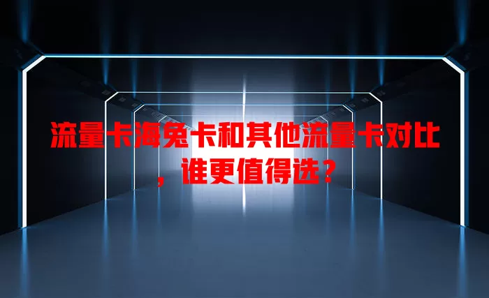 流量卡海兔卡和其他流量卡对比，谁更值得选？