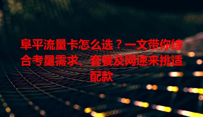 阜平流量卡怎么选？一文带你综合考量需求、套餐及网速来挑适配款