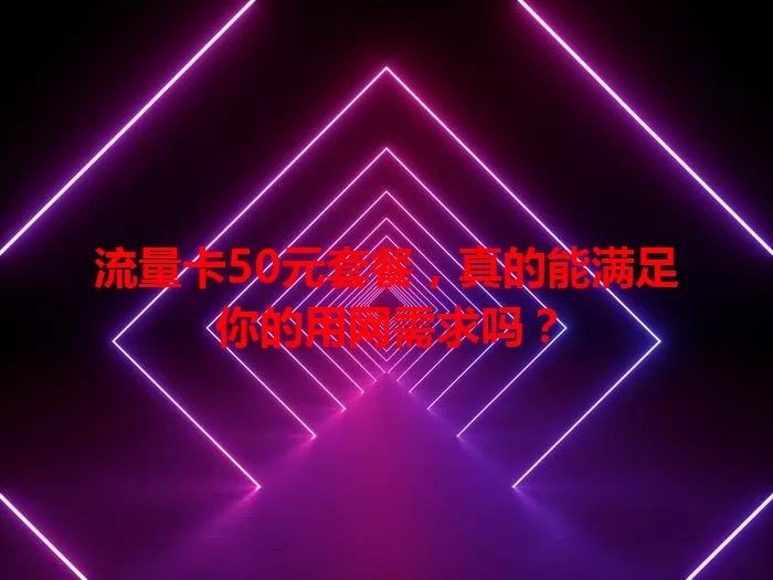 流量卡50元套餐，真的能满足你的用网需求吗？