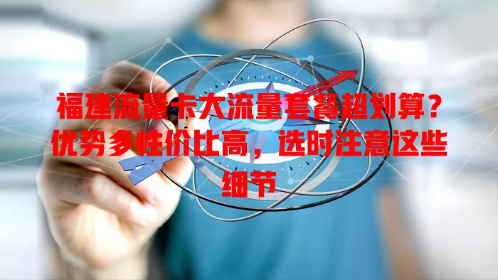 福建流量卡大流量套餐超划算？优势多性价比高，选时注意这些细节