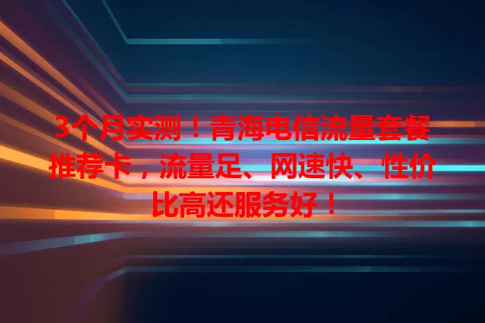 3个月实测！青海电信流量套餐推荐卡，流量足、网速快、性价比高还服务好！