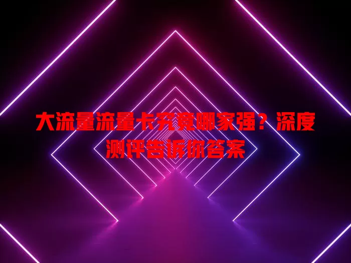 大流量流量卡究竟哪家强？深度测评告诉你答案