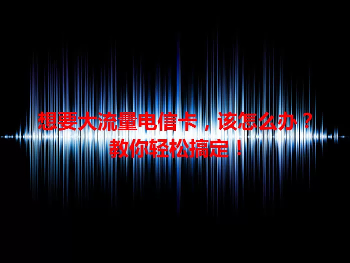 想要大流量电信卡，该怎么办？教你轻松搞定！