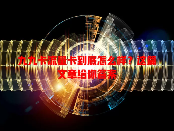 九九卡流量卡到底怎么样？这篇文章给你答案