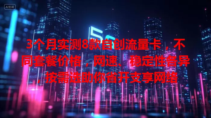 3个月实测8款自创流量卡，不同套餐价格，网速、稳定性各异，按需选助你省开支享网络