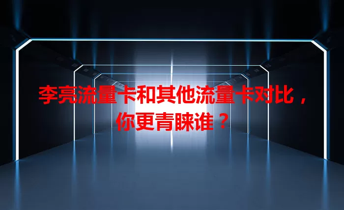 李亮流量卡和其他流量卡对比，你更青睐谁？