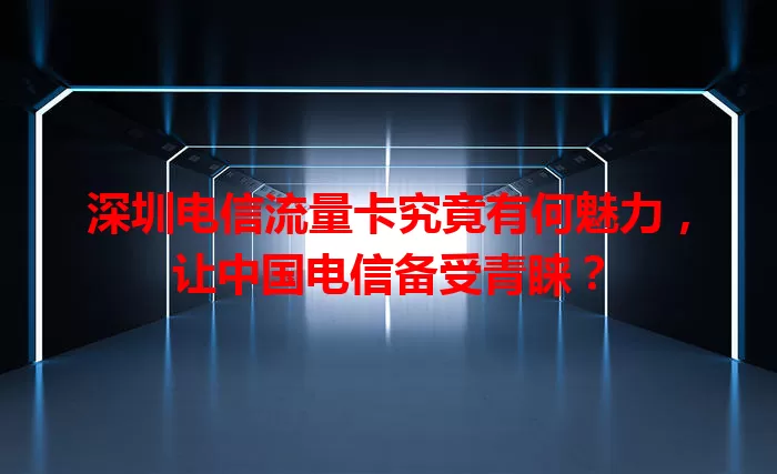 深圳电信流量卡究竟有何魅力，让中国电信备受青睐？