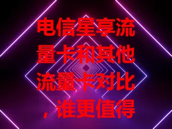 电信星享流量卡和其他流量卡对比，谁更值得选？