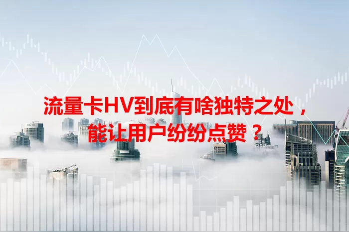 流量卡HV到底有啥独特之处，能让用户纷纷点赞？