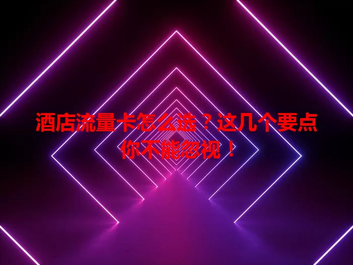 酒店流量卡怎么选？这几个要点你不能忽视！