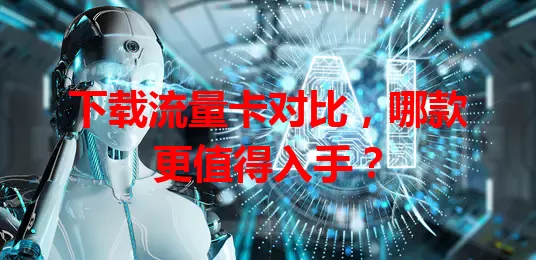 下载流量卡对比，哪款更值得入手？
