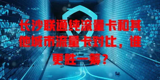 长沙联通纯流量卡和其他城市流量卡对比，谁更胜一筹？