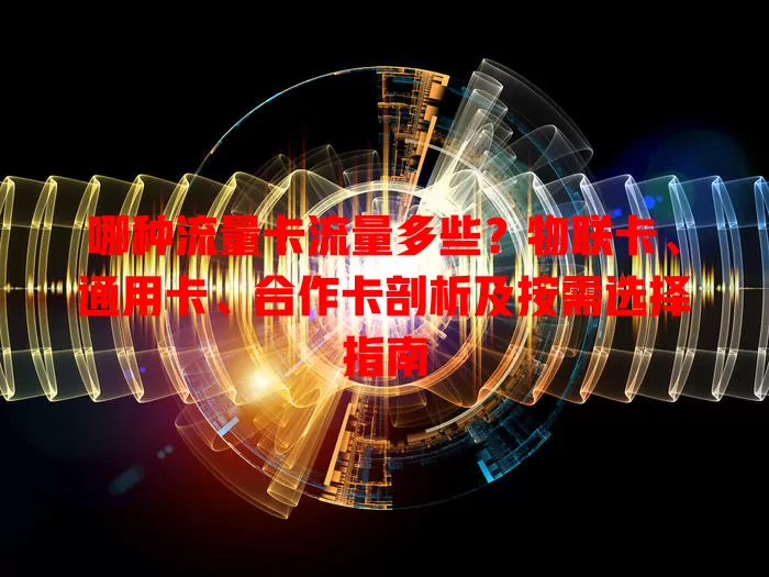 哪种流量卡流量多些？物联卡、通用卡、合作卡剖析及按需选择指南