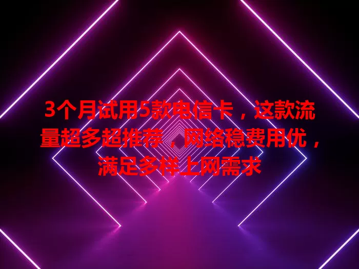 3个月试用5款电信卡，这款流量超多超推荐，网络稳费用优，满足多样上网需求