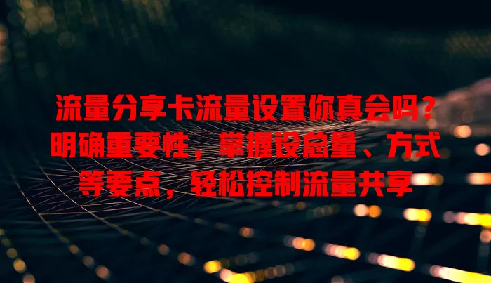 流量分享卡流量设置你真会吗？明确重要性，掌握设总量、方式等要点，轻松控制流量共享