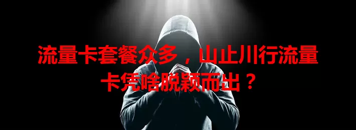 流量卡套餐众多，山止川行流量卡凭啥脱颖而出？