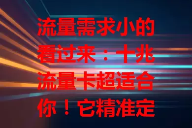 流量需求小的看过来：十兆流量卡超适合你！它精准定位特定人群，经济实惠又便捷，是老人、学生等的贴心之选，能为你手机生活带来便利实惠