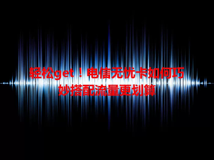 轻松get！电信无忧卡如何巧妙搭配流量更划算