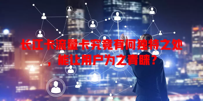 长江卡流量卡究竟有何独特之处，能让用户为之青睐？