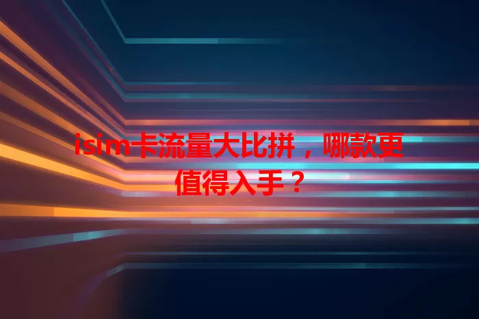 isim卡流量大比拼，哪款更值得入手？