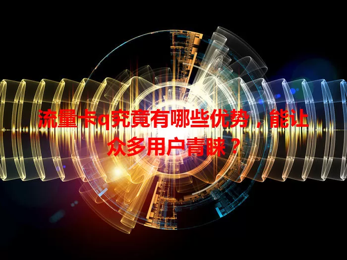 流量卡q究竟有哪些优势，能让众多用户青睐？