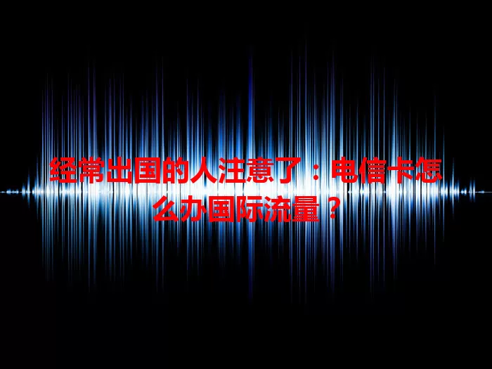 经常出国的人注意了：电信卡怎么办国际流量？