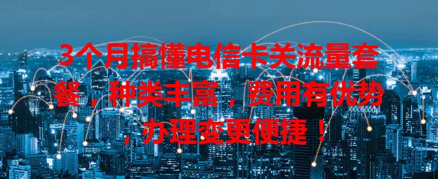 3个月搞懂电信卡关流量套餐，种类丰富，费用有优势，办理变更便捷！