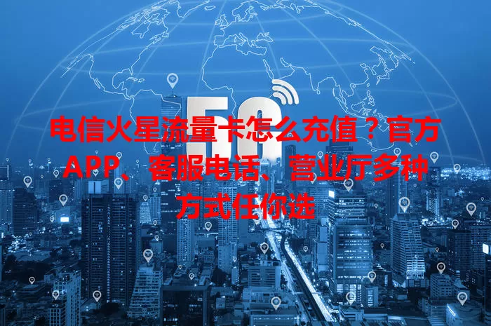 电信火星流量卡怎么充值？官方APP、客服电话、营业厅多种方式任你选