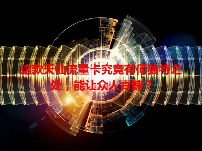 这款天仙流量卡究竟有何独特之处，能让众人青睐？