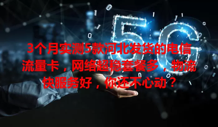 3个月实测5款河北发货的电信流量卡，网络超稳套餐多，物流快服务好，你还不心动？
