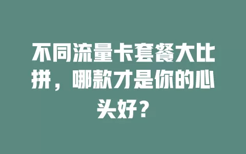 不同流量卡套餐大比拼，哪款才是你的心头好？