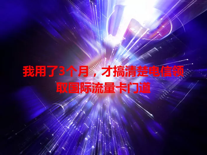 我用了3个月，才搞清楚电信领取国际流量卡门道